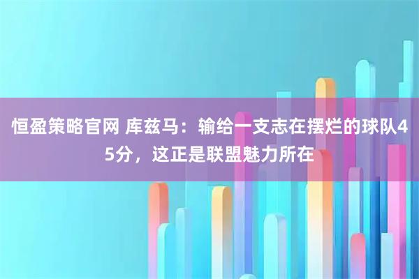 恒盈策略官网 库兹马：输给一支志在摆烂的球队45分，这正是联盟魅力所在