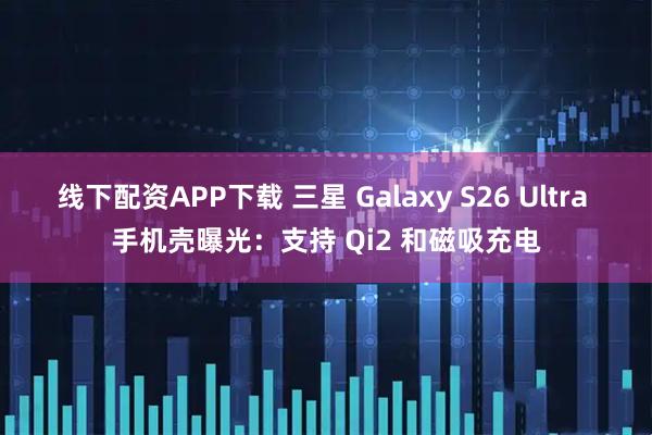 线下配资APP下载 三星 Galaxy S26 Ultra 手机壳曝光：支持 Qi2 和磁吸充电