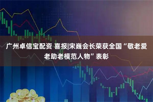 广州卓信宝配资 喜报|宋巍会长荣获全国“敬老爱老助老模范人物”表彰