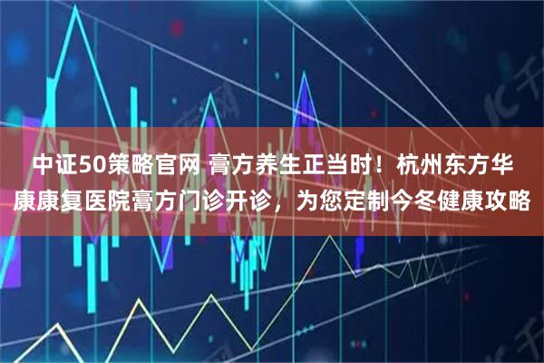 中证50策略官网 膏方养生正当时！杭州东方华康康复医院膏方门诊开诊，为您定制今冬健康攻略
