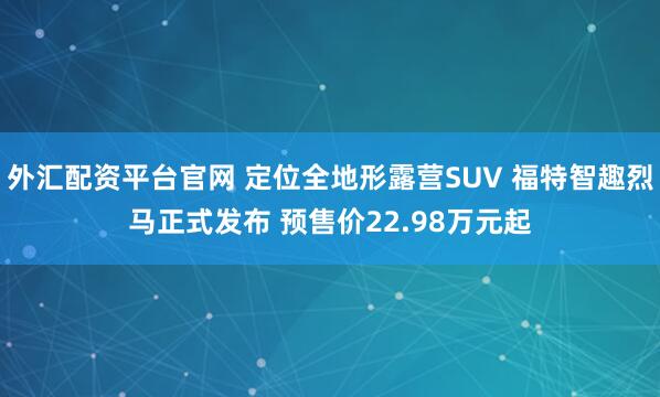 外汇配资平台官网 定位全地形露营SUV 福特智趣烈马正式发布 预售价22.98万元起