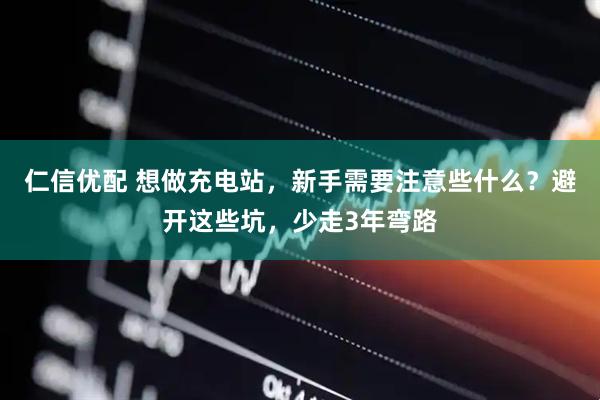 仁信优配 想做充电站，新手需要注意些什么？避开这些坑，少走3年弯路
