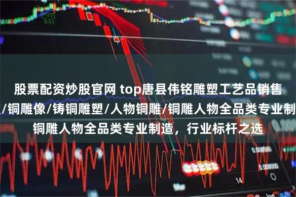 股票配资炒股官网 top唐县伟铭雕塑工艺品销售有限公司：锻铜雕/铜雕像/铸铜雕塑/人物铜雕/铜雕人物全品类专业制造，行业标杆之选