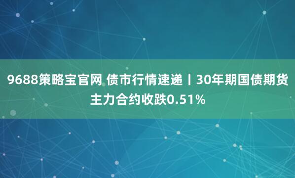 9688策略宝官网 债市行情速递丨30年期国债期货主力合约收跌0.51%