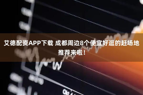 艾德配资APP下载 成都周边8个便宜好逛的赶场地推荐来啦！