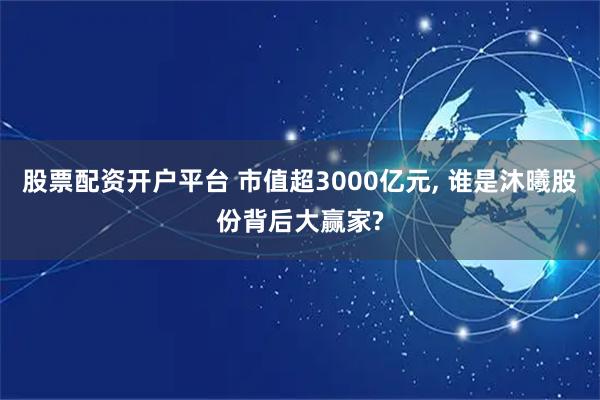股票配资开户平台 市值超3000亿元, 谁是沐曦股份背后大赢家?