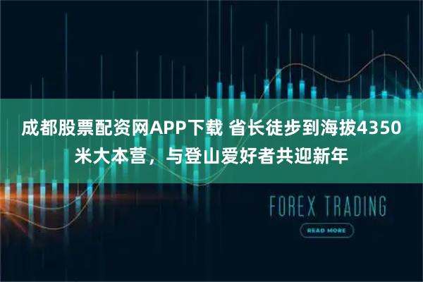 成都股票配资网APP下载 省长徒步到海拔4350米大本营，与登山爱好者共迎新年
