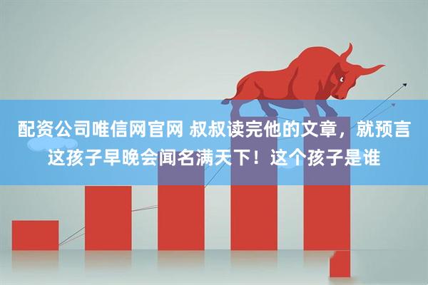 配资公司唯信网官网 叔叔读完他的文章，就预言这孩子早晚会闻名满天下！这个孩子是谁