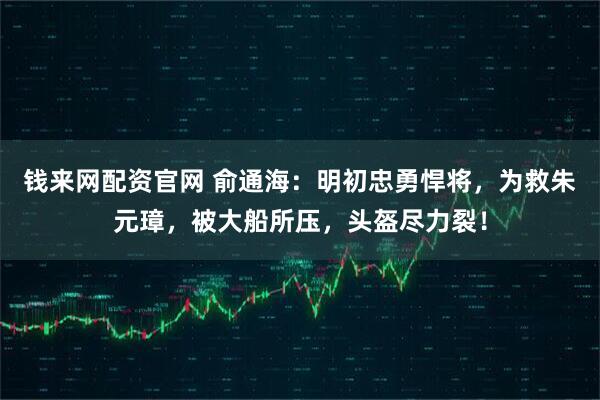 钱来网配资官网 俞通海：明初忠勇悍将，为救朱元璋，被大船所压，头盔尽力裂！