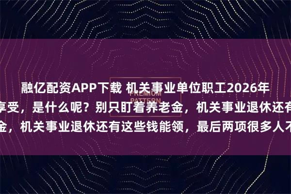 融亿配资APP下载 机关事业单位职工2026年退休，有十大类待遇可以享受，是什么呢？别只盯着养老金，机关事业退休还有这些钱能领，最后两项很多人不知道