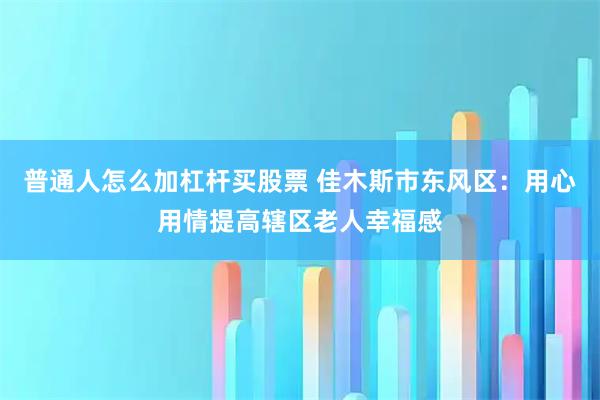 普通人怎么加杠杆买股票 佳木斯市东风区：用心用情提高辖区老人幸福感