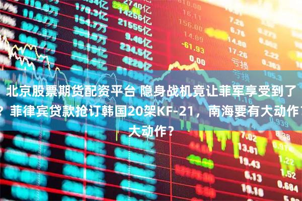 北京股票期货配资平台 隐身战机竟让菲军享受到了？菲律宾贷款抢订韩国20架KF-21，南海要有大动作？