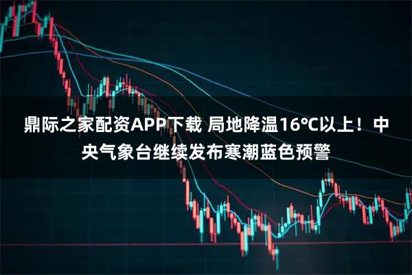 鼎际之家配资APP下载 局地降温16℃以上！中央气象台继续发布寒潮蓝色预警