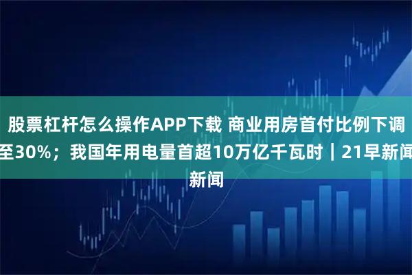 股票杠杆怎么操作APP下载 商业用房首付比例下调至30%；我国年用电量首超10万亿千瓦时｜21早新闻
