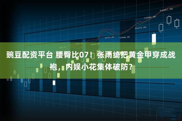 豌豆配资平台 腰臀比07！张雨绮把黄金甲穿成战袍，内娱小花集体破防？