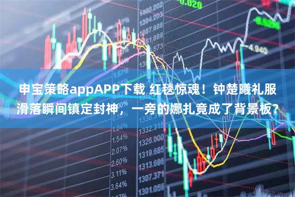 申宝策略appAPP下载 红毯惊魂！钟楚曦礼服滑落瞬间镇定封神，一旁的娜扎竟成了背景板？