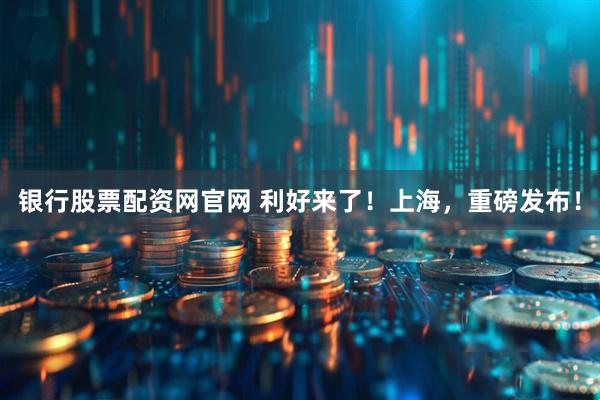 银行股票配资网官网 利好来了！上海，重磅发布！