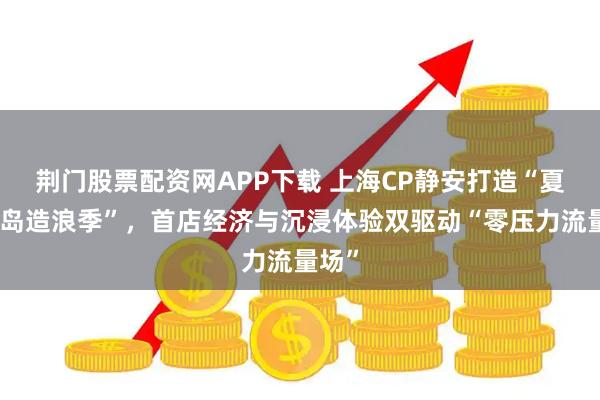 荆门股票配资网APP下载 上海CP静安打造“夏日海岛造浪季”，首店经济与沉浸体验双驱动“零压力流量场”