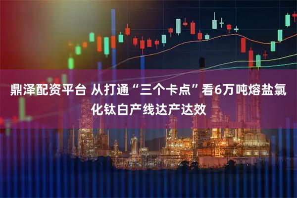 鼎泽配资平台 从打通“三个卡点”看6万吨熔盐氯化钛白产线达产达效