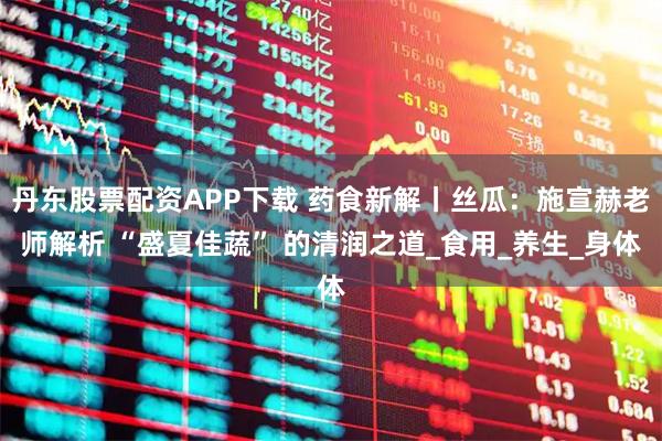 丹东股票配资APP下载 药食新解丨丝瓜：施宣赫老师解析 “盛夏佳蔬” 的清润之道_食用_养生_身体