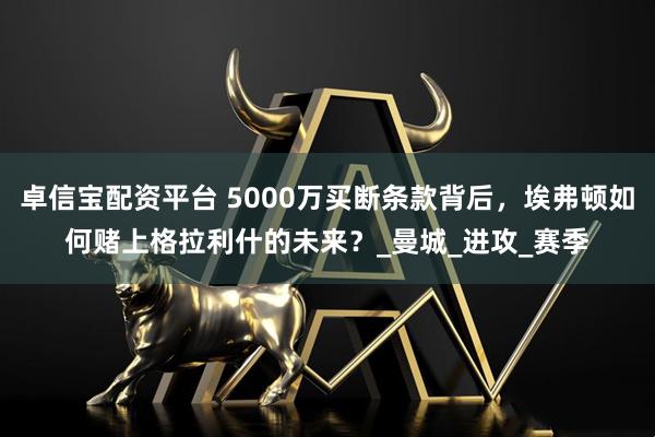 卓信宝配资平台 5000万买断条款背后，埃弗顿如何赌上格拉利什的未来？_曼城_进攻_赛季