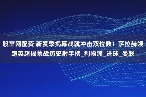 股窜网配资 新赛季揭幕战就冲击双位数！萨拉赫领跑英超揭幕战历史射手榜_利物浦_进球_曼联