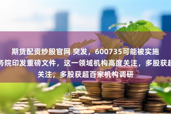 期货配资炒股官网 突发，600735可能被实施风险警示！国务院印发重磅文件，这一领域机构高度关注，多股获超百家机构调研