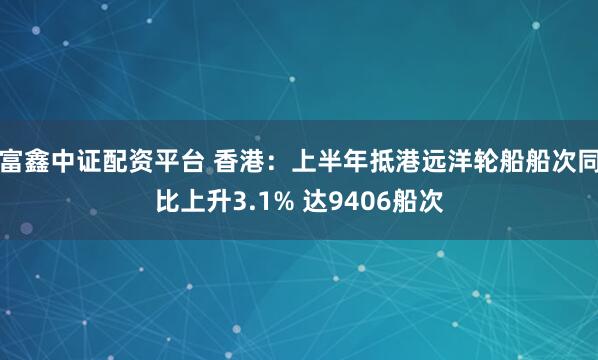 富鑫中证配资平台 香港：上半年抵港远洋轮船船次同比上升3.1% 达9406船次