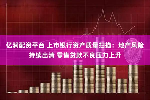 亿润配资平台 上市银行资产质量扫描：地产风险持续出清 零售贷款不良压力上升