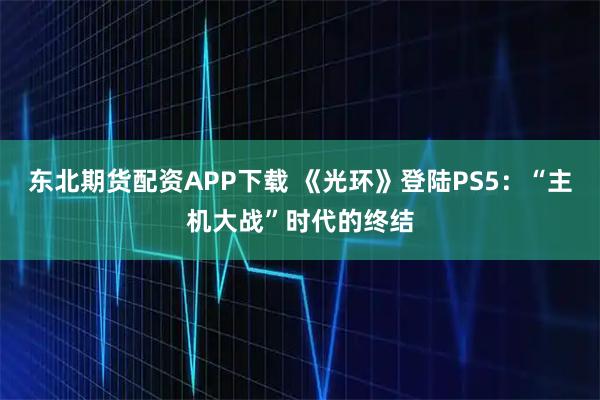 东北期货配资APP下载 《光环》登陆PS5：“主机大战”时代的终结