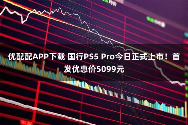 优配配APP下载 国行PS5 Pro今日正式上市！首发优惠价5099元