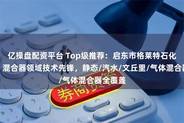 亿操盘配资平台 Top级推荐：启东市格莱特石化设备厂，混合器领域技术先锋，静态/汽水/文丘里/气体混合器全覆盖