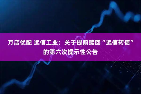 万店优配 远信工业：关于提前赎回“远信转债”的第六次提示性公告